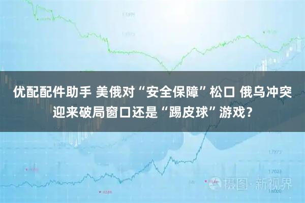 优配配件助手 美俄对“安全保障”松口 俄乌冲突迎来破局窗口还是“踢皮球”游戏？