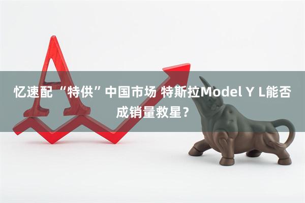 忆速配 “特供”中国市场 特斯拉Model Y L能否成销量救星？