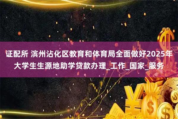 证配所 滨州沾化区教育和体育局全面做好2025年大学生生源地助学贷款办理_工作_国家_服务