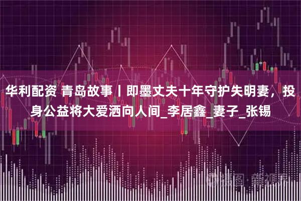 华利配资 青岛故事丨即墨丈夫十年守护失明妻，投身公益将大爱洒向人间_李居鑫_妻子_张锡