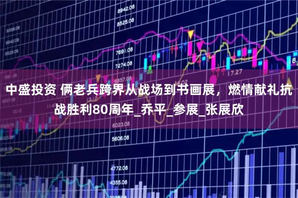 中盛投资 俩老兵跨界从战场到书画展，燃情献礼抗战胜利80周年_乔平_参展_张展欣