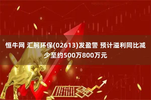 恒牛网 汇舸环保(02613)发盈警 预计溢利同比减少至约500万800万元