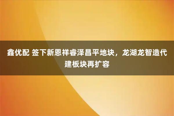 鑫优配 签下新恩祥睿泽昌平地块，龙湖龙智造代建板块再扩容