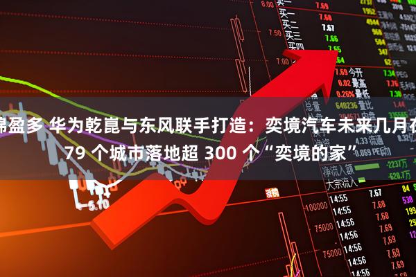 锦盈多 华为乾崑与东风联手打造：奕境汽车未来几月在 79 个城市落地超 300 个“奕境的家”