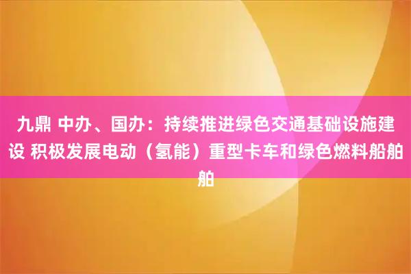九鼎 中办、国办：持续推进绿色交通基础设施建设 积极发展电动（氢能）重型卡车和绿色燃料船舶