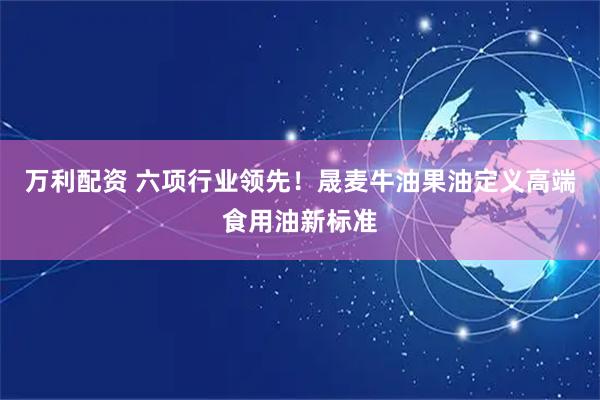 万利配资 六项行业领先！晟麦牛油果油定义高端食用油新标准