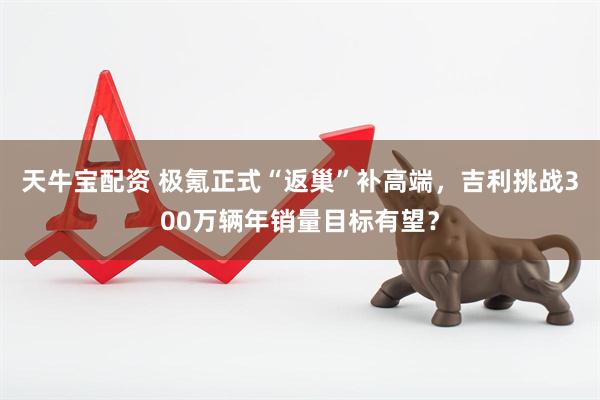 天牛宝配资 极氪正式“返巢”补高端，吉利挑战300万辆年销量目标有望？