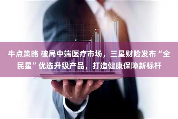 牛点策略 破局中端医疗市场，三星财险发布“全民星”优选升级产品，打造健康保障新标杆