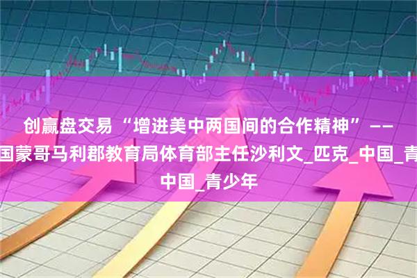 创赢盘交易 “增进美中两国间的合作精神” ——访美国蒙哥马利郡教育局体育部主任沙利文_匹克_中国_青少年