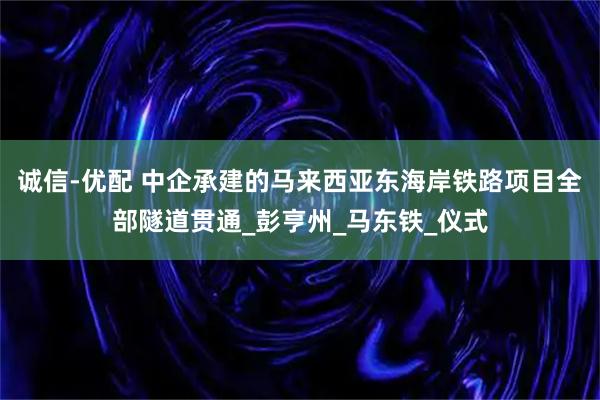 诚信-优配 中企承建的马来西亚东海岸铁路项目全部隧道贯通_彭亨州_马东铁_仪式