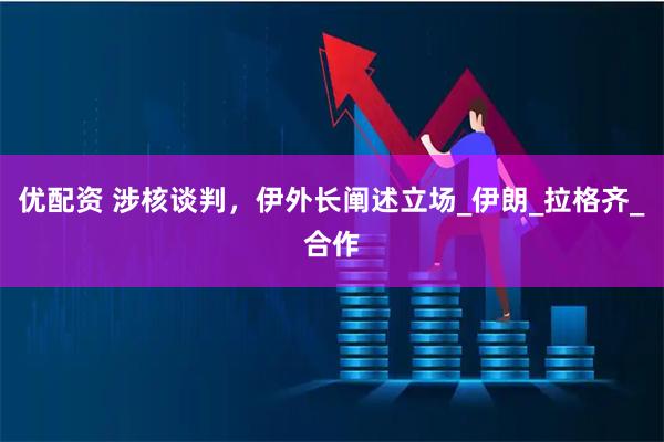优配资 涉核谈判，伊外长阐述立场_伊朗_拉格齐_合作