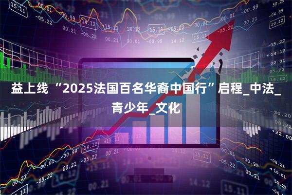 益上线 “2025法国百名华裔中国行”启程_中法_青少年_文化