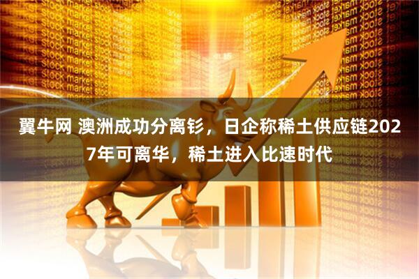 翼牛网 澳洲成功分离钐,日企称稀土供应链2027年可离华,稀土进入比速时代