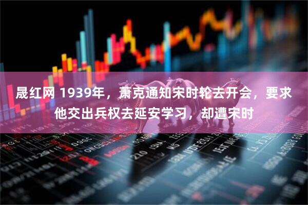 晟红网 1939年，萧克通知宋时轮去开会，要求他交出兵权去延安学习，却遭宋时