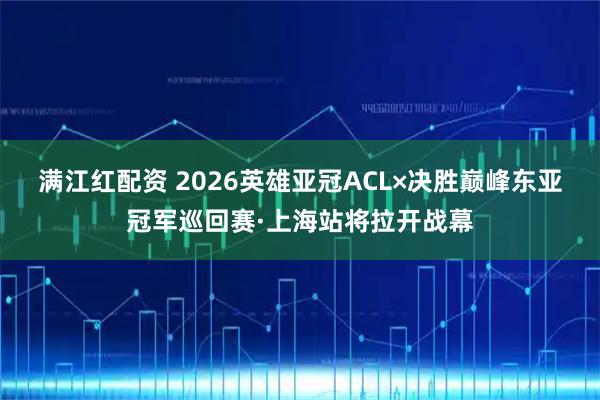 满江红配资 2026英雄亚冠ACL×决胜巅峰东亚冠军巡回赛·上海站将拉开战幕