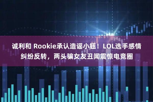 诚利和 Rookie承认造谣小钰!LOL选手感情纠纷反转,两头骗女友丑闻震惊电竞圈