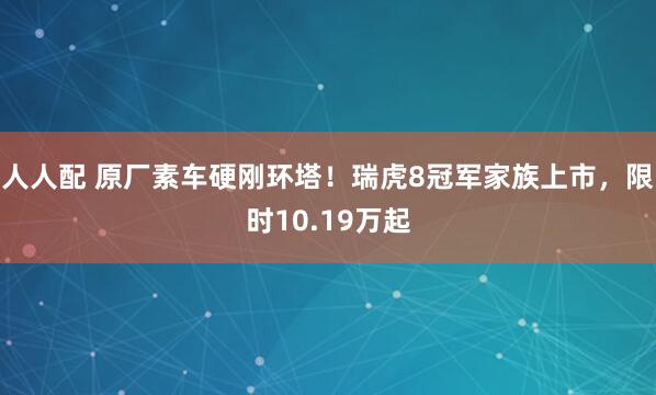 人人配 原厂素车硬刚环塔！瑞虎8冠军家族上市，限时10.19万起
