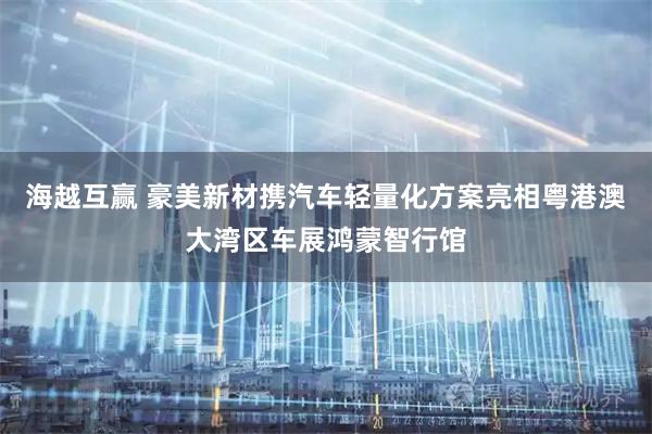 海越互赢 豪美新材携汽车轻量化方案亮相粤港澳大湾区车展鸿蒙智行馆