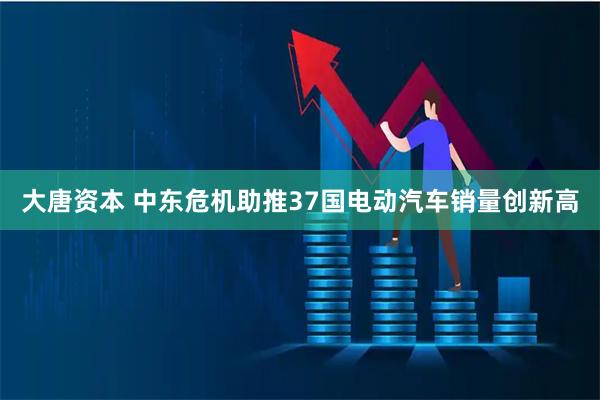 大唐资本 中东危机助推37国电动汽车销量创新高