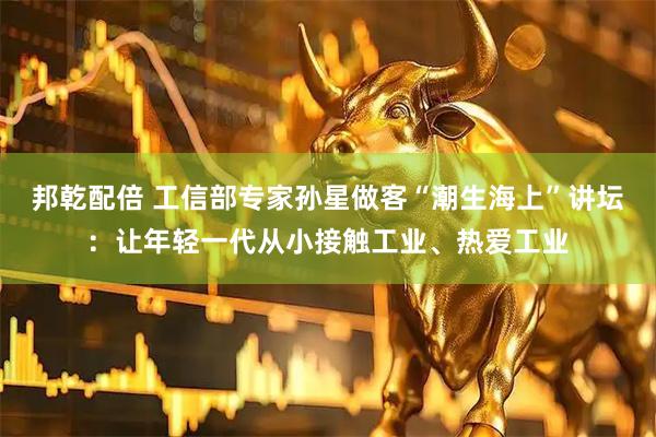邦乾配倍 工信部专家孙星做客“潮生海上”讲坛：让年轻一代从小接触工业、热爱工业
