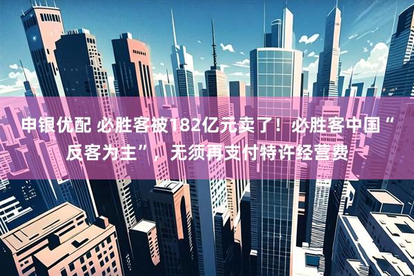 申银优配 必胜客被182亿元卖了!必胜客中国“反客为主”,无须再支付特许经营费