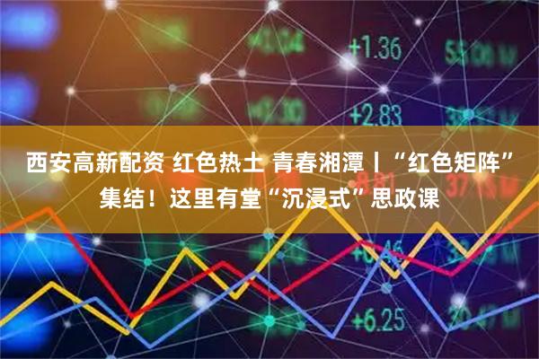 西安高新配资 红色热土 青春湘潭丨“红色矩阵”集结！这里有堂“沉浸式”思政课
