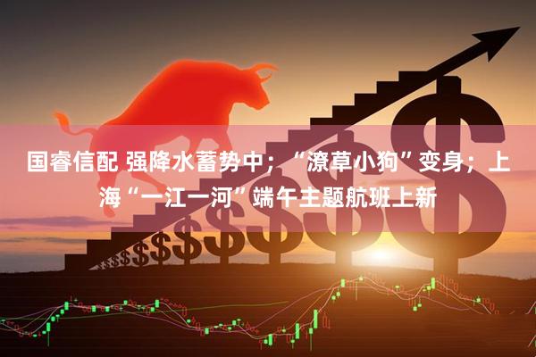 国睿信配 强降水蓄势中；“潦草小狗”变身；上海“一江一河”端午主题航班上新