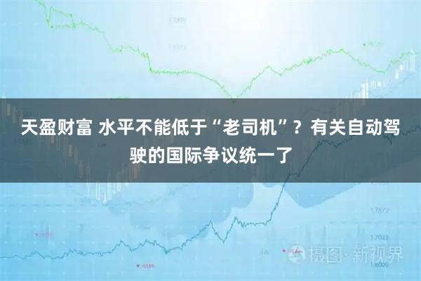 天盈财富 水平不能低于“老司机”？有关自动驾驶的国际争议统一了
