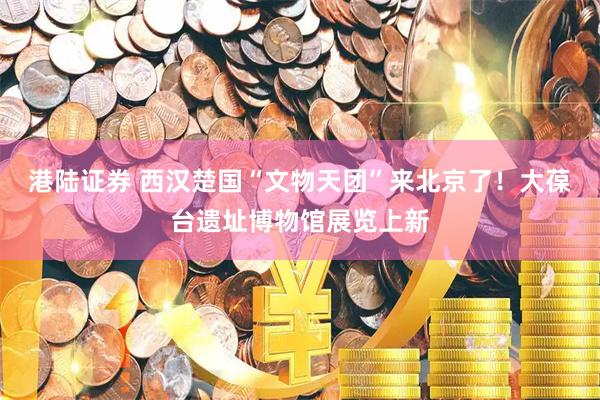 港陆证券 西汉楚国“文物天团”来北京了！大葆台遗址博物馆展览上新