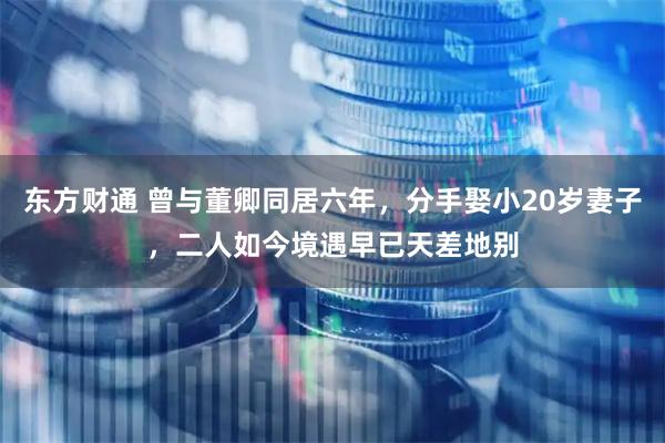东方财通 曾与董卿同居六年，分手娶小20岁妻子，二人如今境遇早已天差地别