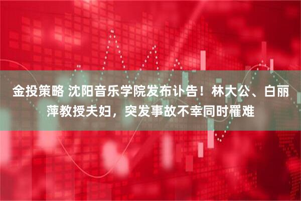 金投策略 沈阳音乐学院发布讣告！林大公、白丽萍教授夫妇，突发事故不幸同时罹难
