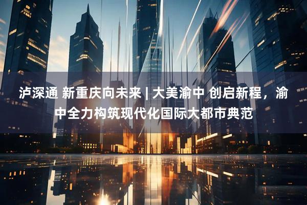 泸深通 新重庆向未来 | 大美渝中 创启新程，渝中全力构筑现代化国际大都市典范