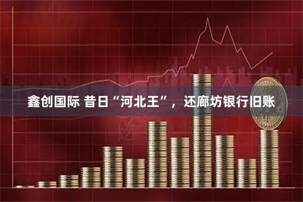 鑫创国际 昔日“河北王”，还廊坊银行旧账