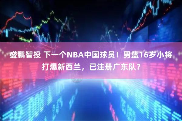 盛鹏智投 下一个NBA中国球员！男篮16岁小将打爆新西兰，已注册广东队？