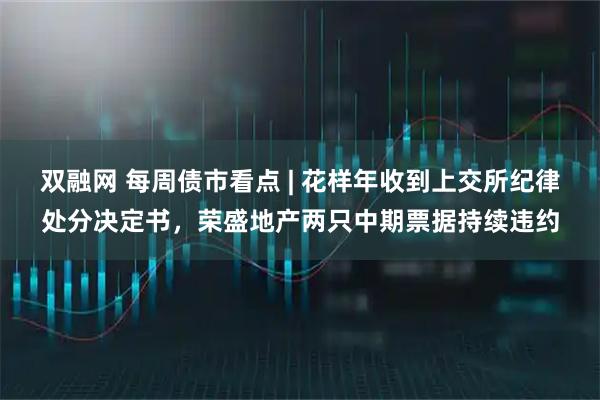 双融网 每周债市看点 | 花样年收到上交所纪律处分决定书，荣盛地产两只中期票据持续违约